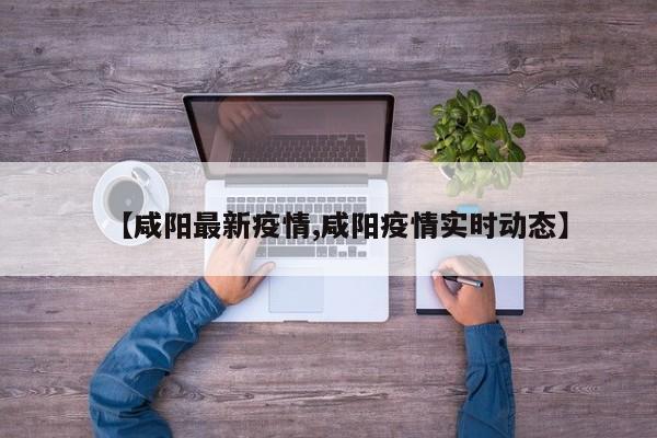 【咸阳最新疫情,咸阳疫情实时动态】